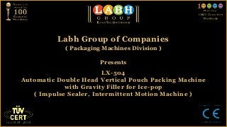 Labh Group of Companies
            ( Packaging Machines Division )

                       Presents
                        LX-504
Automatic Double Head Vertical Pouch Packing Machine
            with Gravity Filler for Ice-pop
   ( Impulse Sealer, Intermittent Motion Machine )
 