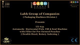 Labh Group of Companies
        ( Packaging Machines Division )

                   Presents

                    LX-653
Automatic Horizontal Pick, Fill & Seal Machine
     with Filler for Pre-formed Pouches
      ( Double Head, Rotary Indexing )
 