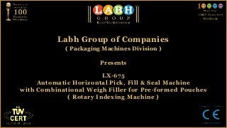 Labh Group of Companies
             ( Packaging Machines Division )

                        Presents

                        LX-675
     Automatic Horizontal Pick, Fill & Seal Machine
with Combinational Weigh Filler for Pre-formed Pouches
             ( Rotary Indexing Machine )
 