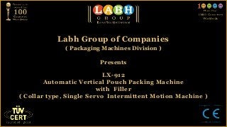 Labh Group of Companies
             ( Packaging Machines Division )

                        Presents

                           LX-912
        Automatic Vertical Pouch Packing Machine
                         with Filler
( Collar type, Single Servo Intermittent Motion Machine )
 
