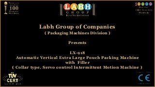 Labh Group of Companies
              ( Packaging Machines Division )

                         Presents

                          LX-918
  Automatic Vertical Extra Large Pouch Packing Machine
                         with Filler
( Collar type, Servo control Intermittent Motion Machine )
 