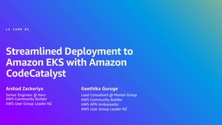© 2024, Amazon Web Services, Inc. or its affiliates. All rights reserved.
Streamlined Deployment to
Amazon EKS with Amazon
CodeCatalyst
Arshad Zackeriya
L X C O M M 0 1
Senior Engineer @ Xero
AWS Community Builder
AWS User Group Leader NZ
Geethika Guruge
Lead Consultant @ Mantel Group
AWS Community Builder
AWS APN Ambassador
AWS User Group Leader NZ
 