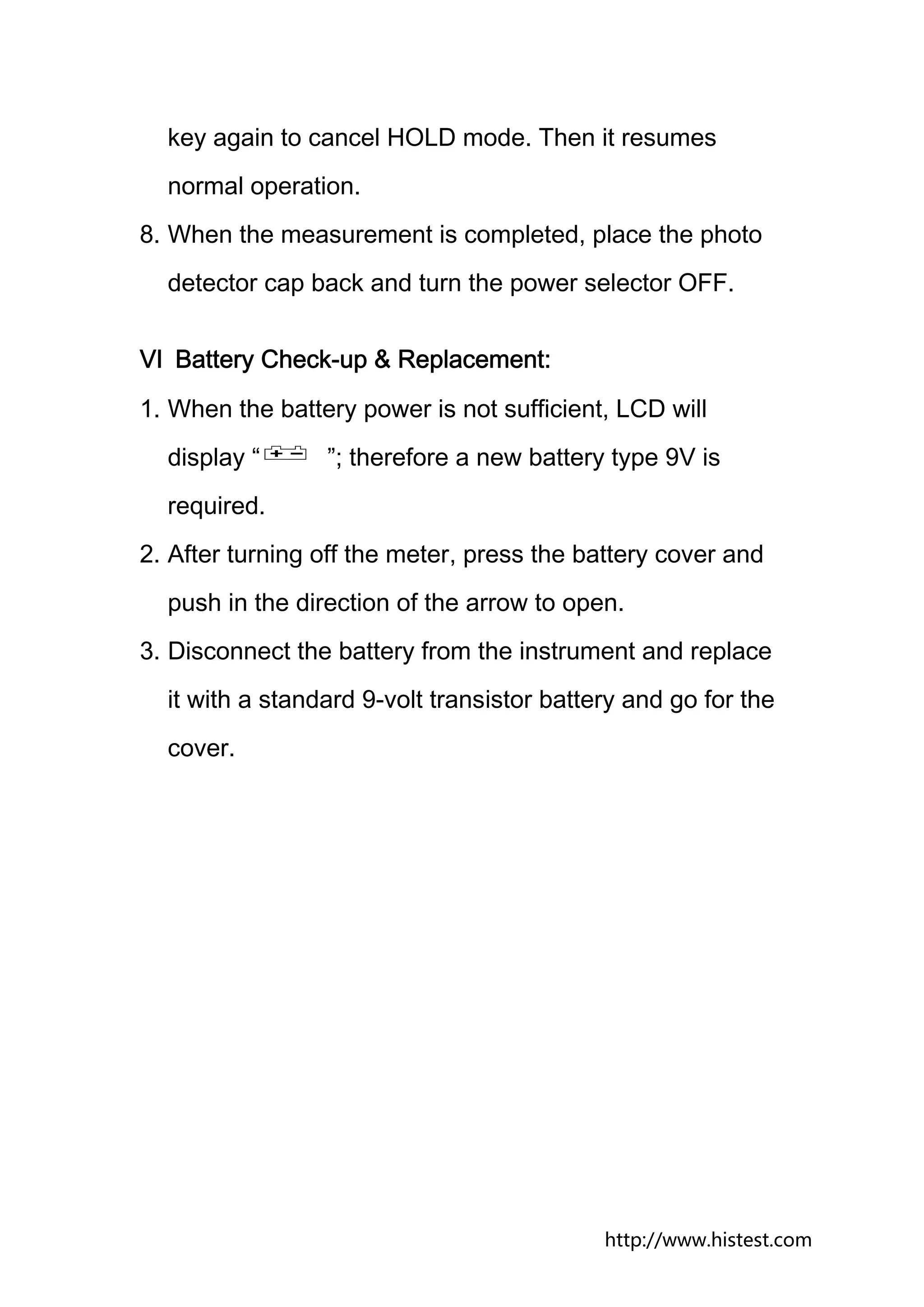 key again to cancel HOLD mode. Then it resumes
  normal operation.
8. When the measurement is completed, place the photo
  detector cap back and turn the power selector OFF.


Ⅵ Battery Check-up & Replacement:
1. When the battery power is not sufficient, LCD will
  display “      ”; therefore a new battery type 9V is
  required.
2. After turning off the meter, press the battery cover and
  push in the direction of the arrow to open.
3. Disconnect the battery from the instrument and replace
  it with a standard 9-volt transistor battery and go for the
  cover.




                                            http://www.histest.com
 