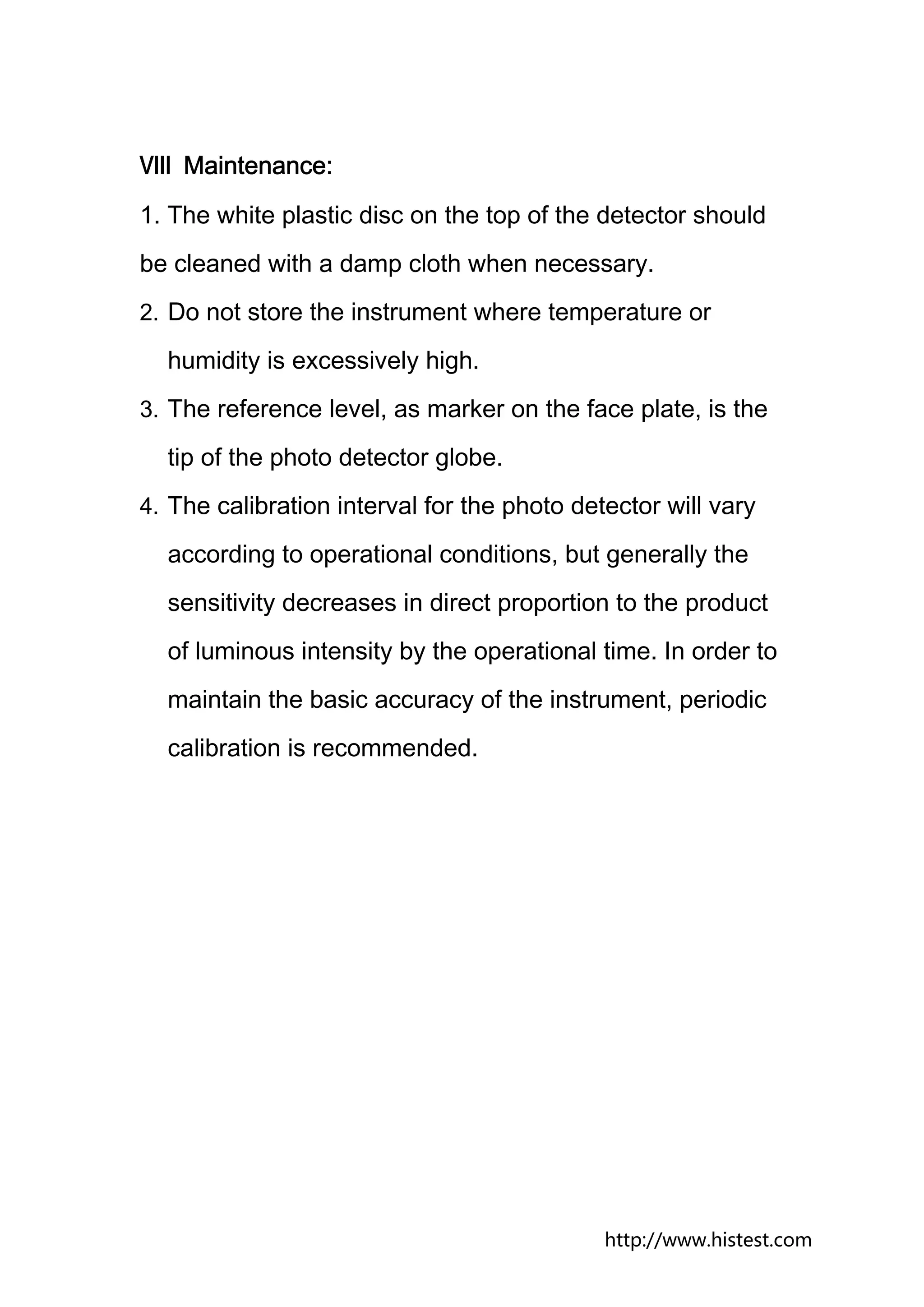 Ⅷ Maintenance:
1. The white plastic disc on the top of the detector should
be cleaned with a damp cloth when necessary.
2. Do not store the instrument where temperature or

  humidity is excessively high.
3. The reference level, as marker on the face plate, is the

  tip of the photo detector globe.
4. The calibration interval for the photo detector will vary

  according to operational conditions, but generally the
  sensitivity decreases in direct proportion to the product
  of luminous intensity by the operational time. In order to
  maintain the basic accuracy of the instrument, periodic
  calibration is recommended.




                                             http://www.histest.com
 