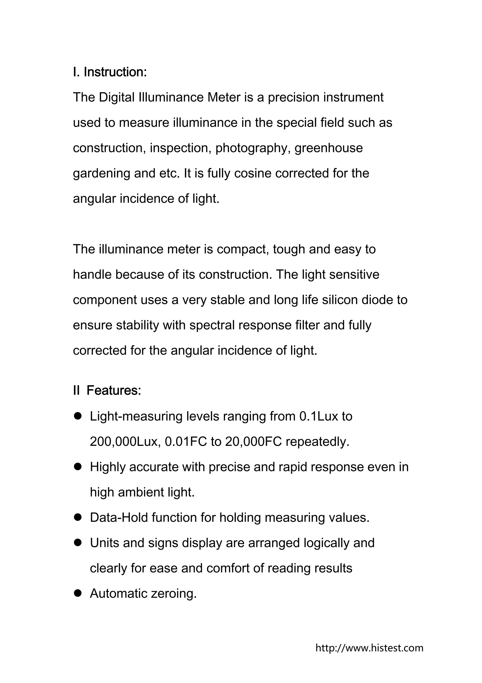 Ⅰ. Instruction:
The Digital Illuminance Meter is a precision instrument
used to measure illuminance in the special field such as
construction, inspection, photography, greenhouse
gardening and etc. It is fully cosine corrected for the
angular incidence of light.


The illuminance meter is compact, tough and easy to
handle because of its construction. The light sensitive
component uses a very stable and long life silicon diode to
ensure stability with spectral response filter and fully
corrected for the angular incidence of light.


Ⅱ Features:
   Light-measuring levels ranging from 0.1Lux to
   200,000Lux, 0.01FC to 20,000FC repeatedly.
   Highly accurate with precise and rapid response even in
   high ambient light.
   Data-Hold function for holding measuring values.
   Units and signs display are arranged logically and
   clearly for ease and comfort of reading results
   Automatic zeroing.



                                             http://www.histest.com
 