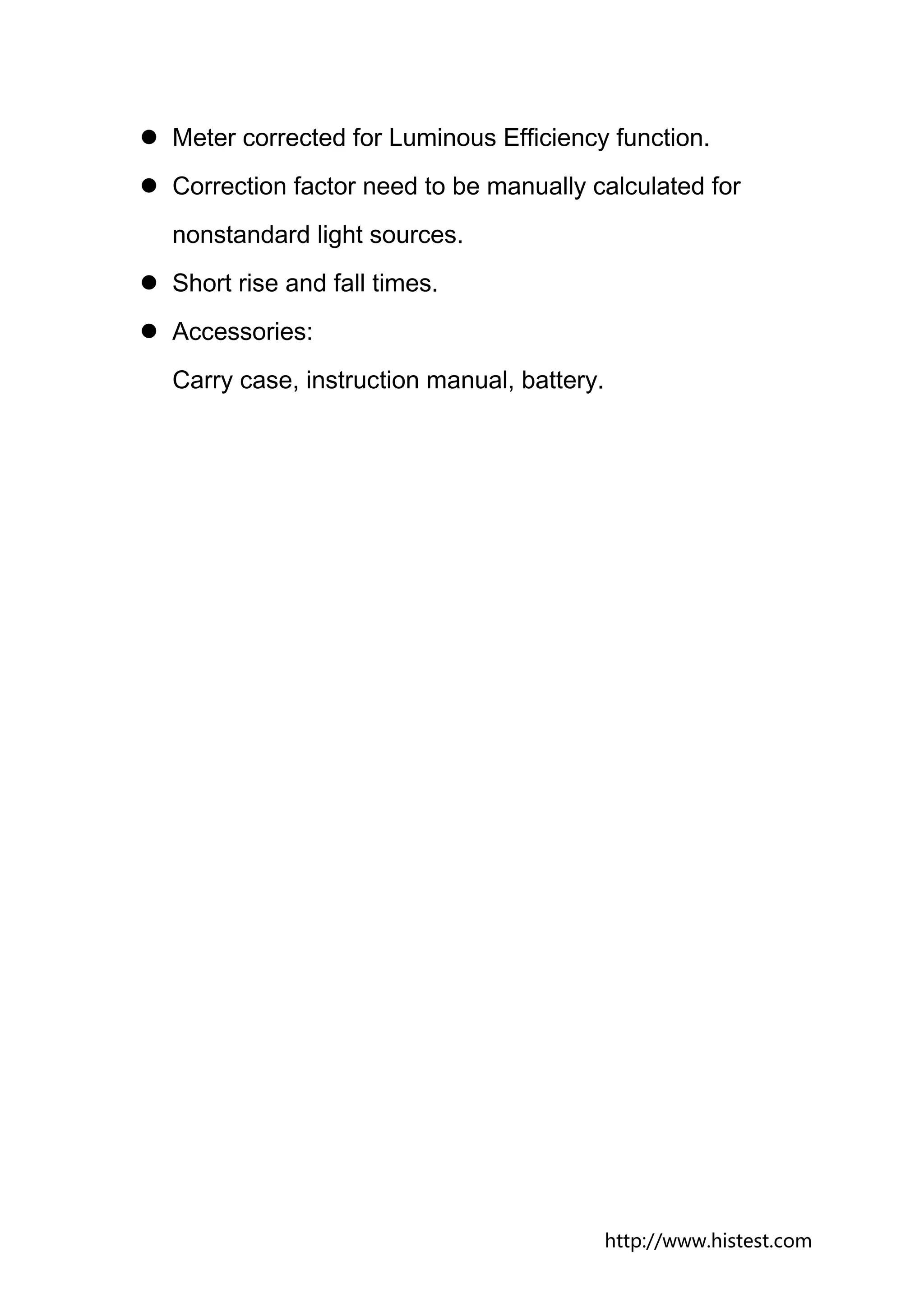 Meter corrected for Luminous Efficiency function.
Correction factor need to be manually calculated for
nonstandard light sources.
Short rise and fall times.
Accessories:
Carry case, instruction manual, battery.




                                           http://www.histest.com
 