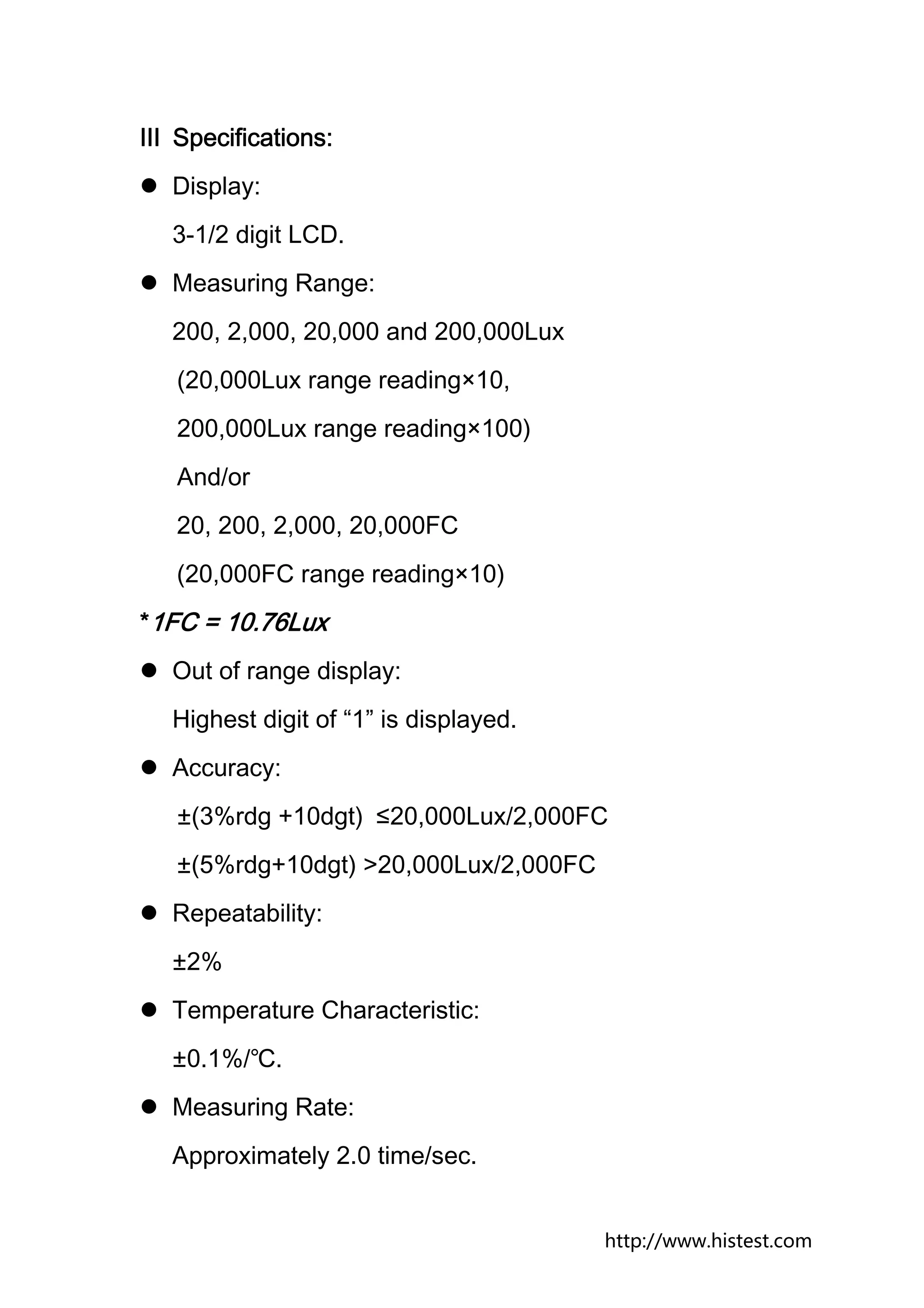 Ⅲ Specifications:
  Display:
  3-1/2 digit LCD.
  Measuring Range:
  200, 2,000, 20,000 and 200,000Lux
   (20,000Lux range reading×10,
   200,000Lux range reading×100)
   And/or
   20, 200, 2,000, 20,000FC
   (20,000FC range reading×10)
*1FC = 10.76Lux
  Out of range display:
  Highest digit of “1” is displayed.
  Accuracy:
   ±(3%rdg +10dgt) ≤20,000Lux/2,000FC
   ±(5%rdg+10dgt) >20,000Lux/2,000FC
  Repeatability:
  ±2%
  Temperature Characteristic:
  ±0.1%/℃.
  Measuring Rate:
  Approximately 2.0 time/sec.


                                       http://www.histest.com
 