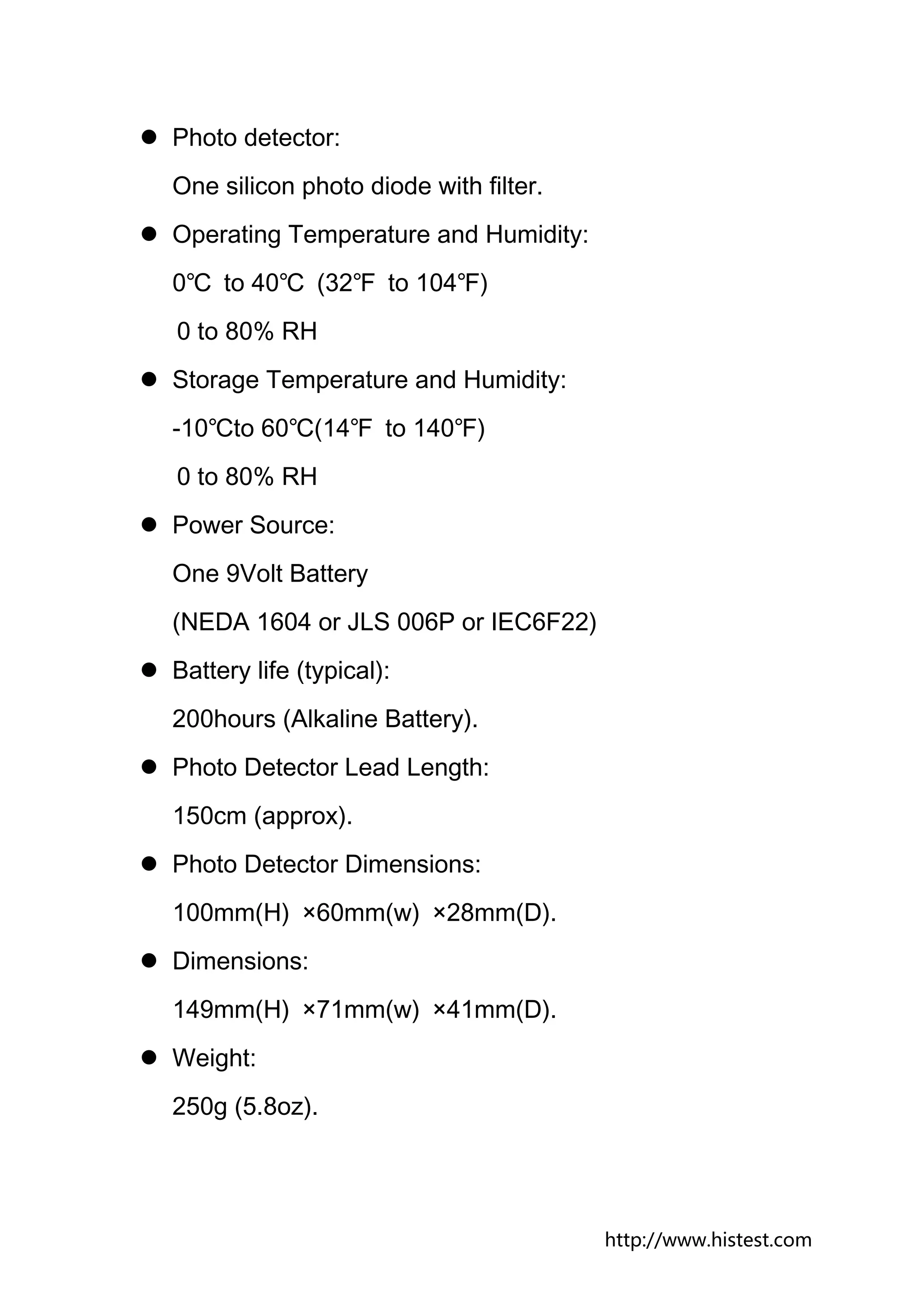 Photo detector:
One silicon photo diode with filter.
Operating Temperature and Humidity:
0℃ to 40℃ (32℉ to 104℉)
0 to 80% RH
Storage Temperature and Humidity:
-10℃to 60℃(14℉ to 140℉)
0 to 80% RH
Power Source:
One 9Volt Battery
(NEDA 1604 or JLS 006P or IEC6F22)
Battery life (typical):
200hours (Alkaline Battery).
Photo Detector Lead Length:
150cm (approx).
Photo Detector Dimensions:
100mm(H) ×60mm(w) ×28mm(D).
Dimensions:
149mm(H) ×71mm(w) ×41mm(D).
Weight:
250g (5.8oz).




                                       http://www.histest.com
 