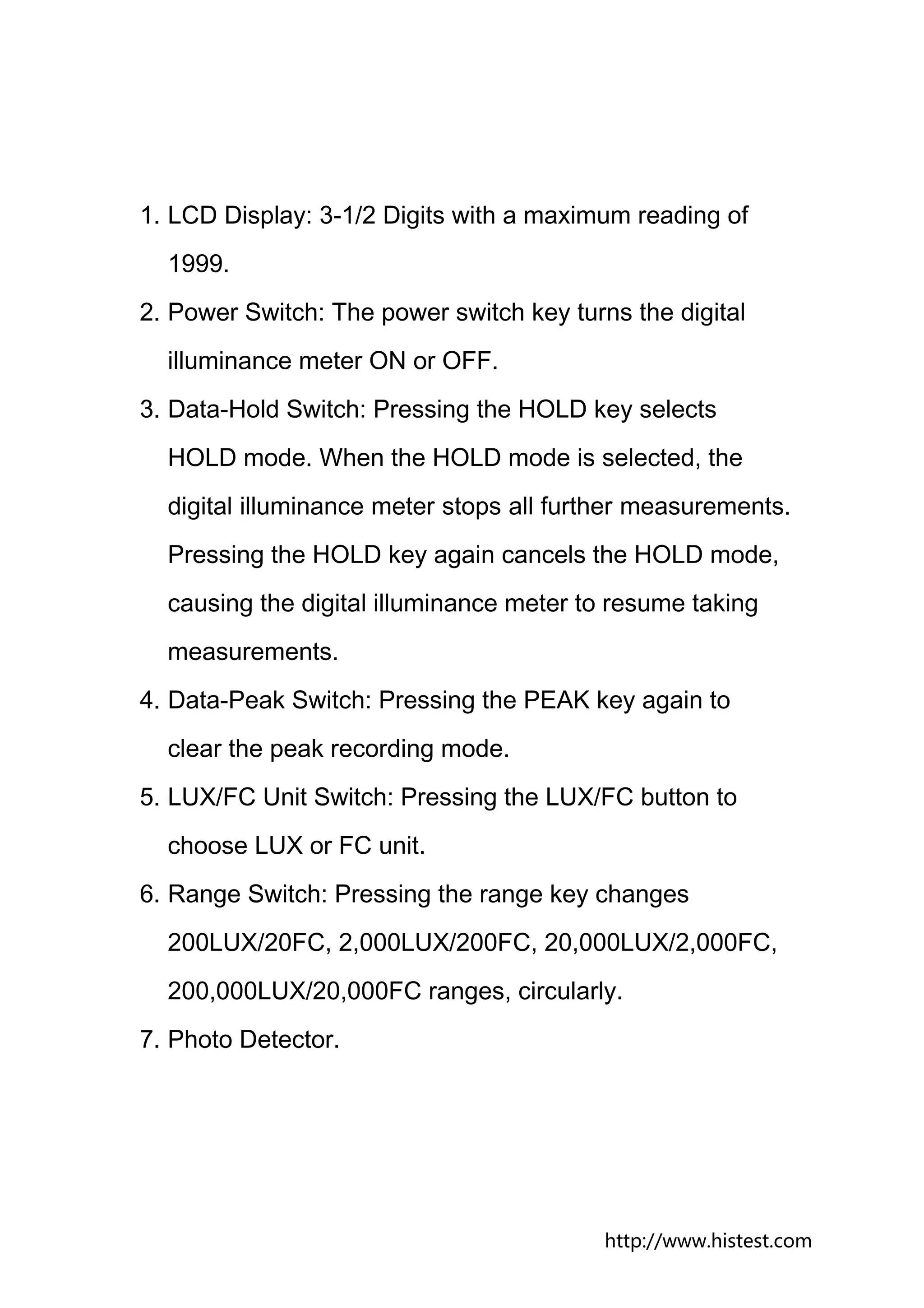 1. LCD Display: 3-1/2 Digits with a maximum reading of
  1999.
2. Power Switch: The power switch key turns the digital
  illuminance meter ON or OFF.
3. Data-Hold Switch: Pressing the HOLD key selects
  HOLD mode. When the HOLD mode is selected, the
  digital illuminance meter stops all further measurements.
  Pressing the HOLD key again cancels the HOLD mode,
  causing the digital illuminance meter to resume taking
  measurements.
4. Data-Peak Switch: Pressing the PEAK key again to
  clear the peak recording mode.
5. LUX/FC Unit Switch: Pressing the LUX/FC button to
  choose LUX or FC unit.
6. Range Switch: Pressing the range key changes
  200LUX/20FC, 2,000LUX/200FC, 20,000LUX/2,000FC,
  200,000LUX/20,000FC ranges, circularly.
7. Photo Detector.




                                          http://www.histest.com
 