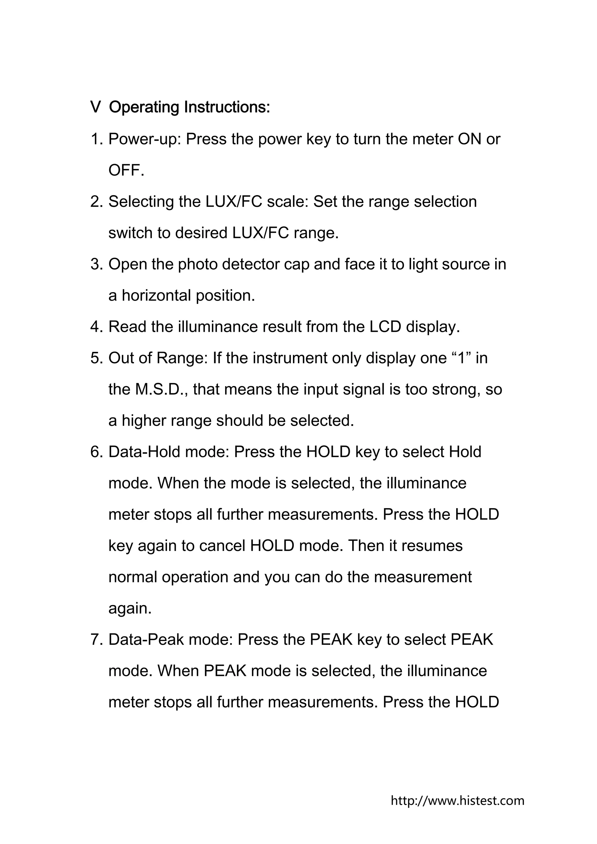 Ⅴ Operating Instructions:
1. Power-up: Press the power key to turn the meter ON or
  OFF.
2. Selecting the LUX/FC scale: Set the range selection
  switch to desired LUX/FC range.
3. Open the photo detector cap and face it to light source in
  a horizontal position.
4. Read the illuminance result from the LCD display.
5. Out of Range: If the instrument only display one “1” in
  the M.S.D., that means the input signal is too strong, so
  a higher range should be selected.
6. Data-Hold mode: Press the HOLD key to select Hold
  mode. When the mode is selected, the illuminance
  meter stops all further measurements. Press the HOLD
  key again to cancel HOLD mode. Then it resumes
  normal operation and you can do the measurement
  again.
7. Data-Peak mode: Press the PEAK key to select PEAK
  mode. When PEAK mode is selected, the illuminance
  meter stops all further measurements. Press the HOLD




                                            http://www.histest.com
 