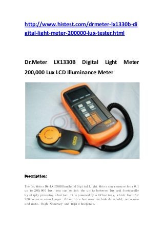 http://www.histest.com/drmeter-lx1330b-di
gital-light-meter-200000-lux-tester.html



Dr.Meter          LX1330B            Digital       Light       Meter
200,000 Lux LCD Illuminance Meter




Description:

The Dr.Meter DM-LX1330B Handheld Digital Light Meter can measure from 0.1
up to 200,000 lux, you can switch the units between lux and footcandle
by simply pressing a button. It's powered by a 9V battery, which last for
200 hours or even longer. Other nice features include data hold, auto zero
and more. High Accuracy and Rapid Response.
 