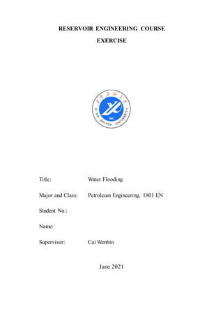 RESERVOIR ENGINEERING COURSE
EXERCISE
Title: Water Flooding
Major and Class: Petroleum Engineering, 1801 EN
Student No.:
Name:
Supervisor: Cai Wenbin
June 2021
 