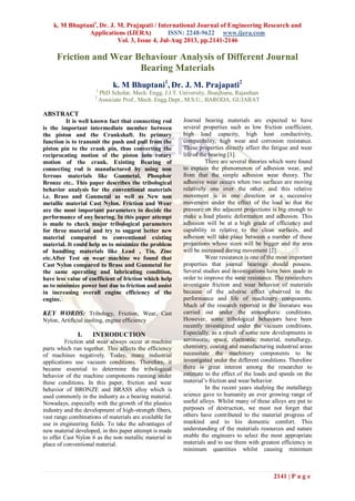 k. M Bhuptani1
, Dr. J. M. Prajapati / International Journal of Engineering Research and
Applications (IJERA) ISSN: 2248-9622 www.ijera.com
Vol. 3, Issue 4, Jul-Aug 2013, pp.2141-2146
2141 | P a g e
Friction and Wear Behaviour Analysis of Different Journal
Bearing Materials
k. M Bhuptani1
, Dr. J. M. Prajapati2
1
PhD Scholar, Mech. Engg, J.J.T. University, Jhunjhunu, Rajasthan
2
Associate Prof., Mech. Engg.Dept., M.S.U., BARODA, GUJARAT
ABSTRACT
It is well known fact that connecting rod
is the important intermediate member between
the piston and the Crankshaft. Its primary
function is to transmit the push and pull from the
piston pin to the crank pin, thus converting the
reciprocating motion of the piston into rotary
motion of the crank. Existing Bearing of
connecting rod is manufactured by using non
ferrous materials like Gunmetal, Phosphor
Bronze etc.. This paper describes the tribological
behavior analysis for the conventional materials
i.e. Brass and Gunmetal as well as New non
metallic material Cast Nylon. Friction and Wear
are the most important parameters to decide the
performance of any bearing. In this paper attempt
is made to check major tribological parameters
for three material and try to suggest better new
material compared to conventional existing
material. It could help us to minimize the problem
of handling materials like Lead , Tin, Zinc
etc.After Test on wear machine we found that
Cast Nylon compared to Brass and Gunmetal for
the same operating and lubricating condition,
have less value of coefficient of friction which help
us to minimize power lost due to friction and assist
in increasing overall engine efficiency of the
engine.
KEY WORDS: Tribology, Friction, Wear, Cast
Nylon, Artificial cooling, engine efficiency
I. INTRODUCTION
Friction and wear always occur at machine
parts which run together. This affects the efficiency
of machines negatively. Today, many industrial
applications use vacuum conditions. Therefore, it
became essential to determine the tribological
behavior of the machine components running under
these conditions. In this paper, friction and wear
behavior of BRONZE and BRASS alloy which is
used commonly in the industry as a bearing material.
Nowadays, especially with the growth of the plastics
industry and the development of high-strength fibers,
vast range combinations of materials are available for
use in engineering fields. To take the advantages of
new material developed, in this paper attempt is made
to offer Cast Nylon 6 as the non metallic material in
place of conventional material.
Journal bearing materials are expected to have
several properties such as low friction coefficient,
high load capacity, high heat conductivity,
compatibility, high wear and corrosion resistance.
These properties directly affect the fatigue and wear
life of the bearing [1].
There are several theories which were found
to explain the phenomenon of adhesion wear, and
from that the simple adhesion wear theory. The
adhesive wear occurs when two surfaces are moving
relatively one over the other, and this relative
movement is in one direction or a successive
movement under the effect of the load so that the
pressure on the adjacent projections is big enough to
make a load plastic deformation and adhesion. This
adhesion will be at a high grade of efficiency and
capability in relative to the clean surfaces, and
adhesion will take place between a number of these
projections whose sizes will be bigger and the area
will be increased during movement [2].
Wear resistance is one of the most important
properties that journal bearings should possess.
Several studies and investigations have been made in
order to improve the wear resistance. The researchers
investigate friction and wear behavior of materials
because of the adverse effect observed in the
performance and life of machinery components.
Much of the research reported in the literature was
carried out under the atmospheric conditions.
However, some tribological behaviors have been
recently investigated under the vacuum conditions.
Especially, as a result of some new developments in
aeronautic, space, electronic, material, metallurgy,
chemistry, coating and manufacturing industrial areas
necessitate the machinery components to be
investigated under the different conditions. Therefore
there is great interest among the researcher to
estimate to the effect of the loads and speeds on the
material’s friction and wear behavior.
In the recent years studying the metallurgy
science gave to humanity an ever growing range of
useful alloys. Whilst many of these alloys are put to
purposes of destruction, we must not forget that
others have contributed to the material progress of
mankind and to his domestic comfort. This
understanding of the materials resources and nature
enable the engineers to select the most appropriate
materials and to use them with greatest efficiency in
minimum quantities whilst causing minimum
 