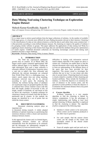 M. K. Kond Reddy et al Int. Journal of Engineering Research and Application
ISSN : 2248-9622, Vol. 3, Issue 5, Sep-Oct 2013, pp.2032-2036

RESEARCH ARTICLE

www.ijera.com

OPEN ACCESS

Data Mining Tool using Clustering Technique on Exploration
Engine Dataset
Mahesh Kumar KondReddy, Sujeeth .T
Dept. of Computer Science &Engineering, Sri Venkateswara University,Tirupati, Andhra Pradesh, India

ABSTRACT
It is a major issue to retrieve good websites from the larger collections of websites. As the number of available
Web pages grows, it is become more difficult for users finding documents relevant to their interests. Clustering
is the classification of a data set into subsets (clusters), so that the data in each subset share some common trait often proximity according to some defined distance measure. By clustering we improve the quality of websites
by grouping similar websites in groups. This paper addresses the applications of data mining tool Weka by
applying k means clustering to find clusters from huge data sets and find the attributes that govern optimization
of search engines. Unlabeled document collections are becoming increasingly common and mining such
databases becomes a major challenge.
Keywords—Websites; Data mining; Weka; k-means, Dataset.

I.

INTRODUCTION

The Web has experienced continuous
growth since its creation. As of March 2002, the
largest search engine contained approximately 968
million indexed pages in its database. Finding the
right information from such a large collection is
extremely difficult [3].Information extraction plays
a vital role in today's life. How efficiently and
effectively the relevant documents are extracted
from World Wide Web is a challenging issue. As
today's search engine does just string matching,
documents retrieved may not be so relevant
according to user's query. By clustering the
websites, the websites having values of attributes
are in particular range are grouped together [6]. Data
is collected from various websites source code like
their title length, number of keywords in title, url
length, number of backlinks etc and based on this
we derive the conclusion. A popular technique for
clustering is based on K-means such that the data is
partitioned into K clusters. In this method, the
groups are identified by a set of points that are
called the cluster centers.

II.

DOCUMENT CLUSTERING

Document clustering analysis plays an
important role
in document mining research. A widely adopted
definition of optimal clustering is a partitioning that
minimizes distances within a cluster and maximizes
distances between clusters.
In this approach the clusters and, to a limited degree,
relationships between clusters are derived
automatically from the documents to be clustered,
and the documents are subsequently assigned to
those clusters [1].Users are known to have
www.ijera.com

difficulties in dealing with information retrieval
search outputs especially if the outputs are above a
certain size. Clustering can enable them to find the
relevant documents more easily and also help them
to form an understanding of the different facets of
the query that have been provided for their
inspection. This project aimed to investigate the
websites that are in top 5 in one cluster and other
sites in second cluster. Clustering based on k-means
is closely related to a number of other clustering and
location problems. These include the Euclidean kmedians , in which the objective is to minimize the
sum of distances to the nearest center, and the
geometric k-center problem in which the objective is
to minimize the maximum distance from every point
to its closest center.
A.

K means Algorithm
K-Means clustering is a very popular
algorithm to find the clustering in dataset by
iterative computations. It has the advantages of
simple implementing and finding at least local
optimal clustering. K-Means algorithm is employed
to find the clustering in dataset. The algorithm
[2],[9] is composed of the following steps:


Initialize k cluster centers to be seed points.
(These centers can be randomly produced or
use other ways to generate).



For each sample, find the nearest cluster
center, put the sample in this cluster and
recompute centers of the altered cluster
(Repeat n times).



Exam all samples again and put each one in
2032 | P a g e

 