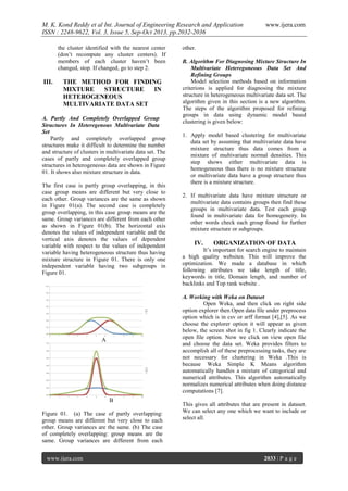 M. K. Kond Reddy et al Int. Journal of Engineering Research and Application
ISSN : 2248-9622, Vol. 3, Issue 5, Sep-Oct 2013, pp.2032-2036
the cluster identified with the nearest center
(don’t recompute any cluster centers). If
members of each cluster haven’t been
changed, stop. If changed, go to step 2.

III.

THE METHOD FOR FINDING
MIXTURE
STRUCTURE
IN
HETEROGENEOUS
MULTIVARIATE DATA SET

A. Partly And Completely Overlapped Group
Structures In Heteregenous Multivariate Data
Set
Partly and completely overlapped group
structures make it difficult to determine the number
and structure of clusters in multivariate data set. The
cases of partly and completely overlapped group
structures in heterogeneous data are shown in Figure
01. It shows also mixture structure in data.
The first case is partly group overlapping, in this
case group means are different but very close to
each other. Group variances are the same as shown
in Figure 01(a). The second case is completely
group overlapping, in this case group means are the
same. Group variances are different from each other
as shown in Figure 01(b). The horizontal axis
denotes the values of independent variable and the
vertical axis denotes the values of dependent
variable with respect to the values of independent
variable having heterogeneous structure thus having
mixture structure in Figure 01. There is only one
independent variable having two subgroups in
Figure 01.

other.
B. Algorithm For Diagnosing Mixture Structure In
Multivariate Heteregoneous Data Set And
Refining Groups
Model selection methods based on information
criterions is applied for diagnosing the mixture
structure in heterogeneous multivariate data set. The
algorithm given in this section is a new algorithm.
The steps of the algorithm proposed for refining
groups in data using dynamic model based
clustering is given below:
1. Apply model based clustering for multivariate
data set by assuming that multivariate data have
mixture structure thus data comes from a
mixture of multivariate normal densities. This
step shows either multivariate data is
homogeneous thus there is no mixture structure
or multivariate data have a group structure thus
there is a mixture structure.
2. If multivariate data have mixture structure or
multivariate data contains groups then find these
groups in multivariate data. Test each group
found in multivariate data for homogeneity. In
other words check each group found for further
mixture structure or subgroups.

IV.

ORGANIZATION OF DATA

It’s important for search engine to maintain
a high quality websites. This will improve the
optimization. We made a database in which
following attributes we take length of title,
keywords in title, Domain length, and number of
backlinks and Top rank website .
A. Working with Weka on Dataset
Open Weka, and then click on right side
option explorer then Open data file under preprocess
option which is in csv or arff format [4],[5]. As we
choose the explorer option it will appear as given
below, the screen shot in fig 1. Clearly indicate the
open file option. Now we click on view open file
and choose the data set. Weka provides filters to
accomplish all of these preprocessing tasks, they are
not necessary for clustering in Weka .This is
because Weka Simple K Means algorithm
automatically handles a mixture of categorical and
numerical attributes. This algorithm automatically
normalizes numerical attributes when doing distance
computations [7].

A

B
Figure 01. (a) The case of partly overlapping:
group means are different but very close to each
other. Group variances are the same. (b) The case
of completely overlapping: group means are the
same. Group variances are different from each
www.ijera.com

www.ijera.com

This gives all attributes that are present in dataset.
We can select any one which we want to include or
select all.

2033 | P a g e

 