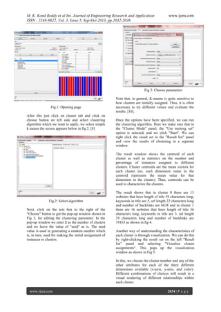 M. K. Kond Reddy et al Int. Journal of Engineering Research and Application
ISSN : 2248-9622, Vol. 3, Issue 5, Sep-Oct 2013, pp.2032-2036

www.ijera.com

Fig 3: Choose parameters

Fig.1: Opening page
After this just click on cluster tab and click on
choose button on left side and select clustering
algorithm which we want to apply, we select simple
k means the screen appears below in fig 2. [8]

Note that, in general, K-means is quite sensitive to
how clusters are initially assigned. Thus, it is often
necessary to try different values and evaluate the
results. [10].
Once the options have been specified, we can run
the clustering algorithm. Here we make sure that in
the "Cluster Mode" panel, the "Use training set"
option is selected, and we click "Start". We can
right click the result set in the "Result list" panel
and view the results of clustering in a separate
window.
The result window shows the centroid of each
cluster as well as statistics on the number and
percentage of instances assigned to different
clusters. Cluster centroids are the mean vectors for
each cluster (so, each dimension value in the
centroid represents the mean value for that
dimension in the cluster). Thus, centroids can be
used to characterize the clusters.

Fig.2: Select algorithm
Next, click on the text box to the right of the
"Choose" button to get the pop-up window shown in
Fig 3, for editing the clustering parameter. In the
pop-up window we enter 2 as the number of clusters
and we leave the value of "seed" as is. The seed
value is used in generating a random number which
is, in turn, used for making the initial assignment of
instances to clusters.

The result shows that in cluster 0 there are 13
websites that have length of title 59 characters long,
keywords in title are 5, url length 22 characters long
and number of backlinks are 6638 and in cluster 1
there are 16 websites that have length of title 36
characters long, keywords in title are 3, url length
29 characters long and number of backlinks are
19163 as shown in fig 4.
Another way of understanding the characteristics of
each cluster is through visualization. We can do this
by right-clicking the result set on the left "Result
list" panel and selecting "Visualize cluster
assignments". This pops up the visualization
window as shown in Fig 5.
In this, we choose the cluster number and any of the
other attributes for each of the three different
dimensions available (x-axis, y-axis, and color).
Different combinations of choices will result in a
visual rendering of different relationships within
each cluster.

www.ijera.com

2034 | P a g e

 