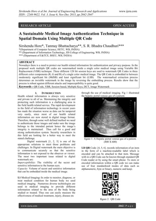 Sirshendu Hore et al Int. Journal of Engineering Research and Applications
ISSN : 2248-9622, Vol. 3, Issue 6, Nov-Dec 2013, pp.2042-2047

RESEARCH ARTICLE

www.ijera.com

OPEN ACCESS

A Sustainable Medical Image Authentication Technique in
Spatial Domain Using Multiple QR Code
Sirshendu Hore*, Tanmay Bhattacharya**, S. R. Bhadra Chaudhuri***
*(Department of Computer Science, HETC, WB, INDIA)
** (Department of Information Technology, JIS College of Engineering, WB, INDIA)
*** (Department of E&TCE, BSEU, WB, INDIA)

ABSTRACT
Nowadays there is a need to protect our health related information for authentication and privacy purpose. In the
proposed work multiple QR codes are watermarked inside a single color medical image using Variable Bit
Replacement (VBR) technique. Three different 128 bit session keys are used to watermark QR Codes in three
different color components (R, G and B) of a single color medical image. The QR Code is embedded in between
moderately significant bit (MdSB) and least significant bit (LSB). The watermarked extraction process
determines an invisible watermark in the image by reversing the embedding process. Results show that the
process is robust against different attacks and imperceptibility is quite good.
Keywords - QR Code, VBR, Session based, Multiple Keys, DCT, Image Watermark
I.
INTRODUCTION
Health related information is always very sensitive
and private to all of us. Maintaining the integrity and
protecting such information is a challenging area in
the field health related service. The rapid development
in the field of information technology in recent years
has made the situation worse as data can be tampered
very easily, since most of our health related
information are now stored in digital image format.
Therefore, through some well defined method we need
to authenticate those images and make sure the image
belongs to the intended patient hence the image‟s
integrity is maintained. Thus call for a good and
strong authentication system. Security researchers in
this field are looking for a better way to meet the
stated challenge.
Digital watermark [1, 2, 3] is one of the
appropriate solutions to meet those problems and
challenges. In Digital watermark the main objective is
to communicate securely so that the sensitive
information is not exposed to the observer or viewer.
The most two important issue related to digital
watermark are:
Imperceptibility: The visibility of the secret and
sensitive information to the human eyes.
Capacity: Volume of secret and sensitive information
that can be embedded inside the medical image.

through the use of medical imaging. Fig 1 illustrated
the hepatic portal venous gas of a patient.

figure 1: A Hepatic portal venous gas of a patient.
(800 X 600)
I.II QR Code: [4, 5, 6]. records information of an item
in the form of a machine-readable label which is
encoded and can be attached to that item. Message
with in a QR Code can be known through standard QR
Code reader or by using the smart phone. To store or
encoded information within a QR code we can make
use of four standardized modes of data such as
alphanumeric, byte or binary, numeric and kanji.

I.1 Medical Imaging: In order to monitor, diagnose, or
treat medical condition for human body we used
medical imaging. Numerous diverse technologies are
used in medical imaging to provide different
information related to the area of the body being
studied or treated. Thus one can easily measure the
effectiveness of medical treatment, injury, disease etc
figure 2: QR Code
www.ijera.com

2042 | P a g e

 