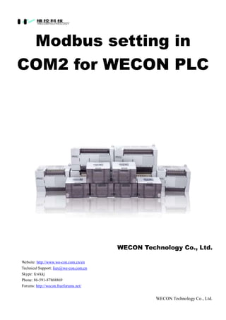 WECON Technology Co., Ltd.
Modbus setting in
COM2 for WECON PLC
WECON Technology Co., Ltd.
Website: http://www.we-con.com.cn/en
Technical Support: liux@we-con.com.cn
Skype: fcwkkj
Phone: 86-591-87868869
Forums: http://wecon.freeforums.net/
 