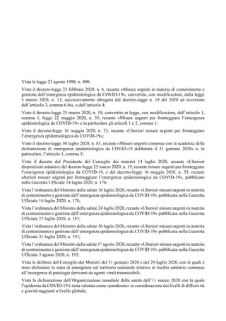 Vista la legge 23 agosto 1988, n. 400;
Visto il decreto-legge 23 febbraio 2020, n. 6, recante «Misure urgenti in materia di contenimento e
gestione dell’emergenza epidemiologica da COVID-19», convertito, con modificazioni, dalla legge
5 marzo 2020, n. 13, successivamente abrogato dal decreto-legge n. 19 del 2020 ad eccezione
dell’articolo 3, comma 6-bis, e dell’articolo 4;
Visto il decreto-legge 25 marzo 2020, n. 19, convertito in legge, con modificazioni, dall’articolo 1,
comma 1, legge 22 maggio 2020, n. 35, recante «Misure urgenti per fronteggiare l’emergenza
epidemiologica da COVID-19» e in particolare gli articoli 1 e 2, comma 1;
Visto il decreto-legge 16 maggio 2020, n. 33, recante «Ulteriori misure urgenti per fronteggiare
l’emergenza epidemiologica da COVID-19»;
Visto il decreto-legge 30 luglio 2020, n. 83, recante «Misure urgenti connesse con la scadenza della
dichiarazione di emergenza epidemiologica da COVID-19 deliberata il 31 gennaio 2020» e, in
particolare, l’articolo 1, comma 5;
Visto il decreto del Presidente del Consiglio dei ministri 14 luglio 2020, recante «Ulteriori
disposizioni attuative del decreto-legge 25 marzo 2020, n. 19, recante misure urgenti per fronteggiare
l’emergenza epidemiologica da COVID-19, e del decreto-legge 16 maggio 2020, n. 33, recante
ulteriori misure urgenti per fronteggiare l’emergenza epidemiologica da COVID-19», pubblicato
nella Gazzetta Ufficiale 14 luglio 2020, n. 176;
Vista l’ordinanza del Ministro della salute 16 luglio 2020, recante «Ulteriori misure urgenti in materia
di contenimento e gestione dell’emergenza epidemiologica da COVID-19» pubblicata nella Gazzetta
Ufficiale 16 luglio 2020, n. 178;
Vista l’ordinanza del Ministro della salute 24 luglio 2020, recante «Ulteriori misure urgenti in materia
di contenimento e gestione dell’emergenza epidemiologica da COVID-19» pubblicata nella Gazzetta
Ufficiale 27 luglio 2020, n. 187;
Vista l’ordinanza del Ministro della salute 30 luglio 2020, recante «Ulteriori misure urgenti in materia
di contenimento e gestione dell’emergenza epidemiologica da COVID-19» pubblicata nella Gazzetta
Ufficiale 31 luglio 2020, n. 191;
Vista l’ordinanza del Ministro della salute 1° agosto 2020, recante «Ulteriori misure urgenti in materia
di contenimento e gestione dell’emergenza epidemiologica da COVID-19» pubblicata nella Gazzetta
Ufficiale 3 agosto 2020, n. 193;
Vista le delibere del Consiglio dei Ministri del 31 gennaio 2020 e del 29 luglio 2020, con le quali è
stato dichiarato lo stato di emergenza sul territorio nazionale relativo al rischio sanitario connesso
all’insorgenza di patologie derivanti da agenti virali trasmissibili;
Vista la dichiarazione dell’Organizzazione mondiale della sanità dell’11 marzo 2020 con la quale
l’epidemia da COVID-19 è stata valutata come «pandemia» in considerazione dei livelli di diffusività
e gravità raggiunti a livello globale;
 