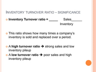 INVENTORY TURNOVER RATIO - SIGNIFICANCE
 Inventory Turnover ratio = _____ Sales______
Inventory
 This ratio shows how many times a company’s
inventory is sold and replaced over a period.
 A high turnover ratio  strong sales and low
inventory pileup
 A low turnover ratio  poor sales and high
inventory pileup
 