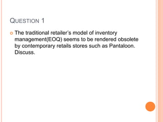 QUESTION 1
 The traditional retailer’s model of inventory
management(EOQ) seems to be rendered obsolete
by contemporary retails stores such as Pantaloon.
Discuss.
 