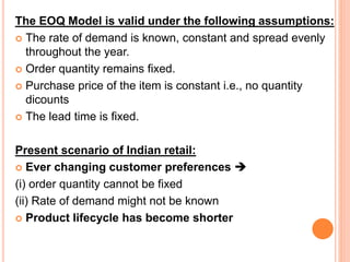 The EOQ Model is valid under the following assumptions:
 The rate of demand is known, constant and spread evenly
throughout the year.
 Order quantity remains fixed.
 Purchase price of the item is constant i.e., no quantity
dicounts
 The lead time is fixed.
Present scenario of Indian retail:
 Ever changing customer preferences 
(i) order quantity cannot be fixed
(ii) Rate of demand might not be known
 Product lifecycle has become shorter
 