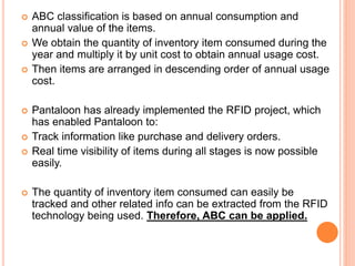  ABC classification is based on annual consumption and
annual value of the items.
 We obtain the quantity of inventory item consumed during the
year and multiply it by unit cost to obtain annual usage cost.
 Then items are arranged in descending order of annual usage
cost.
 Pantaloon has already implemented the RFID project, which
has enabled Pantaloon to:
 Track information like purchase and delivery orders.
 Real time visibility of items during all stages is now possible
easily.
 The quantity of inventory item consumed can easily be
tracked and other related info can be extracted from the RFID
technology being used. Therefore, ABC can be applied.
 