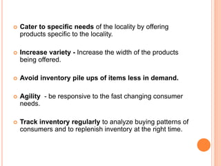  Cater to specific needs of the locality by offering
products specific to the locality.
 Increase variety - Increase the width of the products
being offered.
 Avoid inventory pile ups of items less in demand.
 Agility - be responsive to the fast changing consumer
needs.
 Track inventory regularly to analyze buying patterns of
consumers and to replenish inventory at the right time.
 