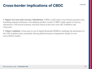 Brunel University London
4 May 2025
Presentation Title 10
Cross-border implications of CBDC
· Impact on Costs and Currency Substitution: CBDCs could reduce cross-border payment costs,
benefiting migrant remittances, but adopting another country's CBDC might equate to currency
substitution, with mixed economic outcomes based on previous cases like Zimbabwe and
Venezuela.
· China's Ambition: China aims to use its digital Renminbi (RMB) to challenge the dominance of
the USD in global trade, potentially altering global monetary arrangements despite its non-
convertibility hurdles.
 