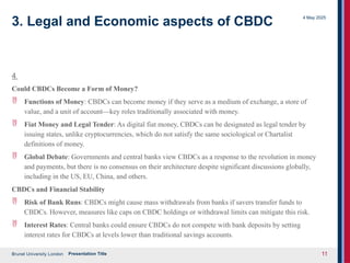 Brunel University London
4 May 2025
Presentation Title 11
3. Legal and Economic aspects of CBDC
4
Could CBDCs Become a Form of Money?
 Functions of Money: CBDCs can become money if they serve as a medium of exchange, a store of
value, and a unit of account—key roles traditionally associated with money.
 Fiat Money and Legal Tender: As digital fiat money, CBDCs can be designated as legal tender by
issuing states, unlike cryptocurrencies, which do not satisfy the same sociological or Chartalist
definitions of money.
 Global Debate: Governments and central banks view CBDCs as a response to the revolution in money
and payments, but there is no consensus on their architecture despite significant discussions globally,
including in the US, EU, China, and others.
CBDCs and Financial Stability
 Risk of Bank Runs: CBDCs might cause mass withdrawals from banks if savers transfer funds to
CBDCs. However, measures like caps on CBDC holdings or withdrawal limits can mitigate this risk.
 Interest Rates: Central banks could ensure CBDCs do not compete with bank deposits by setting
interest rates for CBDCs at levels lower than traditional savings accounts.
 