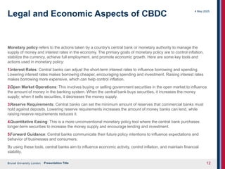 Brunel University London
4 May 2025
Presentation Title 12
Legal and Economic Aspects of CBDC
Monetary policy refers to the actions taken by a country's central bank or monetary authority to manage the
supply of money and interest rates in the economy. The primary goals of monetary policy are to control inflation,
stabilize the currency, achieve full employment, and promote economic growth. Here are some key tools and
actions used in monetary policy:
1.Interest Rates: Central banks can adjust the short-term interest rates to influence borrowing and spending.
Lowering interest rates makes borrowing cheaper, encouraging spending and investment. Raising interest rates
makes borrowing more expensive, which can help control inflation.
2.Open Market Operations: This involves buying or selling government securities in the open market to influence
the amount of money in the banking system. When the central bank buys securities, it increases the money
supply; when it sells securities, it decreases the money supply.
3.Reserve Requirements: Central banks can set the minimum amount of reserves that commercial banks must
hold against deposits. Lowering reserve requirements increases the amount of money banks can lend, while
raising reserve requirements reduces it.
4.Quantitative Easing: This is a more unconventional monetary policy tool where the central bank purchases
longer-term securities to increase the money supply and encourage lending and investment.
5.Forward Guidance: Central banks communicate their future policy intentions to influence expectations and
behavior of businesses and consumers.
By using these tools, central banks aim to influence economic activity, control inflation, and maintain financial
stability.
 