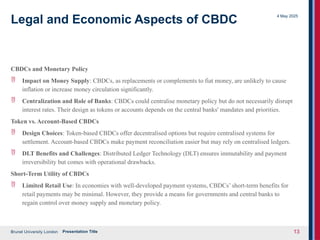 Brunel University London
4 May 2025
Presentation Title 13
Legal and Economic Aspects of CBDC
CBDCs and Monetary Policy
 Impact on Money Supply: CBDCs, as replacements or complements to fiat money, are unlikely to cause
inflation or increase money circulation significantly.
 Centralization and Role of Banks: CBDCs could centralise monetary policy but do not necessarily disrupt
interest rates. Their design as tokens or accounts depends on the central banks' mandates and priorities.
Token vs. Account-Based CBDCs
 Design Choices: Token-based CBDCs offer decentralised options but require centralised systems for
settlement. Account-based CBDCs make payment reconciliation easier but may rely on centralised ledgers.
 DLT Benefits and Challenges: Distributed Ledger Technology (DLT) ensures immutability and payment
irreversibility but comes with operational drawbacks.
Short-Term Utility of CBDCs
 Limited Retail Use: In economies with well-developed payment systems, CBDCs’ short-term benefits for
retail payments may be minimal. However, they provide a means for governments and central banks to
regain control over money supply and monetary policy.
 
