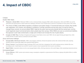Brunel University London
4 May 2025
Presentation Title 14
4. Impact of CBDC
5 Impact
Possible CBDC Models
 Wholesale vs. Retail CBDCs: Wholesale CBDCs involve commercial banks managing CBDC wallets and payments, while retail CBDCs are used by
individuals and small businesses. Retail models face challenges with Know Your Customer (KYC) processes if merchants are entry points to the system.
 The choice of CBDC model affects regulatory compliance and system design. If commercial banks are involved, they handle
user registration, KYC checks, and regulatory compliance. If private merchants are the entry point, it's hard for them to
manage these controls. An account-based CBDC might let the public have accounts directly with the central bank, but this
could negatively impact commercial banks where people keep their savings. While CBDCs are seen as central bank liabilities,
this approach could make central banks a single point of failure and increase the risk of cyber-attacks.
 Examples of CBDC Plans: The Bank of England and European Central Bank envision retail CBDCs like the digital Sterling and digital Euro, while
Canada and the US explore dual-use (wholesale and retail) CBDCs.
Privacy and Security Challenges
 Interoperability with Private Networks: CBDCs must integrate seamlessly with private payment systems like commercial bank cards, requiring
interfaces between central bank ledgers and commercial bank balances.
 Privacy Concerns: Using Distributed Ledger Technology (DLT) raises risks due to transparency but could incorporate privacy solutions like zero-
knowledge proofs. Central banks favor non-DLT systems to protect citizens’ payment data from excessive surveillance.
 Digital Wallets: A potential solution involves user-managed digital wallets, allowing interaction with central ledgers while maintaining transaction privacy.
Environmental Impact
 Energy Efficiency: CBDC systems must minimize energy consumption compared to cryptocurrencies like Bitcoin, aligning with global efforts to combat
climate change.
 
