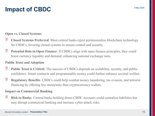 Brunel University London
4 May 2025
Presentation Title 15
Impact of CBDC
Open vs. Closed Systems
 Closed Systems Preferred: Most central banks reject permissionless blockchain technology
for CBDCs, favoring closed systems to ensure control and security.
 Potential Role in Open Finance: If CBDCs align with open finance principles, they could
boost currency liquidity and demand, enhancing national exchange rates.
Public Trust and Adoption
 Public Trust is Critical: The success of CBDCs depends on scalability, security, and public
confidence. Smart contracts and programmable money could further enhance societal welfare.
 Regulatory Benefits: CBDCs could help combat money laundering, tax evasion, and terrorist
financing by offering less anonymity than cryptocurrency wallets.
Impact on Commercial Banking
 Risk to Banks: Central banks holding direct CBDC accounts could centralize liabilities but
may disrupt commercial banking and increase cyber-attack risks.
 