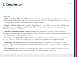 Brunel University London
4 May 2025
Presentation Title 16
5. Conclusion
Conclusion
· CBDCs as the Digital Frontier: CBDCs represent the final step in the digitization of money, potentially
leading to the gradual decline of physical cash while reinforcing the use of fiat money. They are seen as a way
for states to reclaim monetary sovereignty as sole suppliers of money.
· Retention of Physical Cash: Fully replacing physical currency with CBDCs is unwise due to the inclusivity
of cash for those who are digitally disadvantaged and its role as a critical backup during emergencies like
technology disruptions or disasters.
· Challenges and Open Questions: CBDCs face significant unresolved challenges, such as cross-border
connectivity and their impact on domestic banking systems. Technology choices and international guidance (e.g.,
from BIS) are crucial in addressing these issues.
· Uncertain Success Against Private Sector: The state's efforts to reclaim control over money and payments
via CBDCs may face difficulties given private sector competition and innovations in digital payments.
· Potential for Transformation: CBDCs could redefine how money and payments function in the global
economy, offering central banks a chance to reclaim their historic monopoly over money supply—but success is
not guaranteed.
· Acknowledgment: The article builds upon insights from experts in blockchain, finance, and central banking,
acknowledging their contributions while leaving room for future debate and exploration.
 