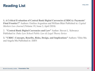 Brunel University London
4 May 2025
Presentation Title 17
Reading List
1. A Critical Evaluation of Central Bank Digital Currencies (CBDCs): Payments’
Final Frontier?" Authors: Emilios Avgouleas and William Blair Published in: Capital
Markets Law Journal (Volume 19, Issue 2, April 2024)
2. "Central Bank Digital Currencies and Law" Author: Steven L. Schwarcz
Published in: Duke Law School Public Law & Legal Theory Series
3. "CBDC: Concepts, Benefits, Risks, Design, and Implications" Authors: Yibin Mu
and Angela Mu Published in: SSRN
 
