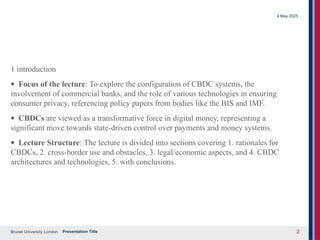 Brunel University London
4 May 2025
Presentation Title 2
1 introduction
· Focus of the lecture: To explore the configuration of CBDC systems, the
involvement of commercial banks, and the role of various technologies in ensuring
consumer privacy, referencing policy papers from bodies like the BIS and IMF.
· CBDCs are viewed as a transformative force in digital money, representing a
significant move towards state-driven control over payments and money systems.
· Lecture Structure: The lecture is divided into sections covering 1. rationales for
CBDCs, 2. cross-border use and obstacles, 3. legal/economic aspects, and 4. CBDC
architectures and technologies, 5. with conclusions.
 