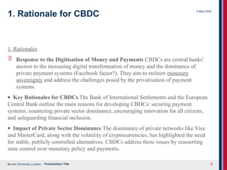 Brunel University London
4 May 2025
Presentation Title 3
1. Rationale for CBDC
1. Rationales
 Response to the Digitisation of Money and Payments CBDCs are central banks'
answer to the increasing digital transformation of money and the dominance of
private payment systems (Facebook factor?). They aim to reclaim monetary
sovereignty and address the challenges posed by the privatisation of payment
systems.
· Key Rationales for CBDCs The Bank of International Settlements and the European
Central Bank outline the main reasons for developing CBDCs: securing payment
systems, countering private sector dominance, encouraging innovation for all citizens,
and safeguarding financial inclusion.
· Impact of Private Sector Dominance The dominance of private networks like Visa
and MasterCard, along with the volatility of cryptocurrencies, has highlighted the need
for stable, publicly controlled alternatives. CBDCs address these issues by reasserting
state control over monetary policy and payments.
 