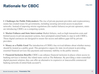 Brunel University London
4 May 2025
Presentation Title 4
Rationale for CBDC
· Challenges for Public Policymakers The rise of private payment providers and cryptocurrency
scams has created issues for governments, including securing universal access to payment
networks. Instead of imposing stricter regulations (for market failures) on private operators, states
are introducing CBDCs as a competing system.
· Market Failures and State Intervention Market failures, such as high transaction costs and
limited access to private payment systems, have prompted central banks to step in with CBDCs.
These digital currencies are designed to ensure fair access and address gaps left by private
providers.
· Money as a Public Good The introduction of CBDCs has revived debates about whether money
should be treated as a public good. This perspective argues for state involvement in providing
essential financial services like payments and monetary stability in the public interest.
· Financial Inclusion Benefits CBDCs can enhance financial inclusion in places where access to
banking services is limited, like island states such as The Bahamas. By providing a state-controlled
digital payment solution, they can offer an alternative to expensive or inaccessible commercial
banking networks (Central bank account?).
 