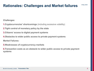 Brunel University London
4 May 2025
Presentation Title 6
Rationales: Challenges and Market failures
Challenges:
1.Cryptocurrencies' shortcomings (including excessive volatility)
2.Tight control of monetary policy by the state
3.Citizens’ access to digital payment systems
4.Obstacles to wider public access to private payment systems
Market Failures:
5.Weaknesses of cryptocurrency markets
6.Transaction costs as an obstacle to wider public access to private payment
systems
 