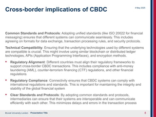 Brunel University London
4 May 2025
Presentation Title 8
Cross-border implications of CBDC
Common Standards and Protocols: Adopting unified standards (like ISO 20022 for financial
messaging) ensures that different systems can communicate seamlessly. This includes
agreeing on formats for data exchange, transaction processing rules, and security protocols.
Technical Compatibility: Ensuring that the underlying technologies used by different systems
are compatible is crucial. This might involve using similar blockchain or distributed ledger
technologies, APIs (Application Programming Interfaces), and encryption methods.
· Regulatory Alignment: Different countries must align their regulatory frameworks to
support cross-border CBDC transactions. This includes compliance with anti-money
laundering (AML), counter-terrorism financing (CTF) regulations, and other financial
regulations
· Regulatory Compliance: Connectivity ensures that CBDC systems can comply with
international regulations and standards. This is important for maintaining the integrity and
stability of the global financial system
· Clear Standards and Protocols: By adopting common standards and protocols,
intermediaries can ensure that their systems are interoperable and can communicate
efficiently with each other. This minimizes delays and errors in the transaction process
 