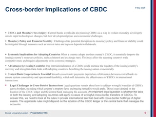 Brunel University London
4 May 2025
Presentation Title 9
Cross-border Implications of CBDC
· CBDCs and Monetary Sovereignty: Central Banks worldwide are planning CBDCs as a way to reclaim monetary sovereignty
amidst rapid technological changes, but their development poses socio-economic challenges.
· Monetary Policy and Financial Stability: Challenges like potential disruptions to monetary policy and financial stability could
be mitigated through measures such as interest rates and caps on deposits/withdrawals.
· Economic Implications for Adopting Countries When a country adopts another country’s CBDC, it essentially imports the
issuing country’s monetary policies, such as interest and exchange rates. This may affect the adopting country's trade
competitiveness and require adjustments to its economic strategies.
· Advantages for Issuing Countries The internationalization of a CBDC could increase the liquidity of the issuing country's
currency and strengthen trade links with adopting countries, benefiting the issuing nation economically.
· Central Bank Cooperation is Essential Smooth cross-border payments depend on collaboration between central banks to
ensure system connectivity and operational feasibility, which will determine the effectiveness of CBDCs in international
transactions.
· Legal Challenges in Cross-Border Transactions Legal questions remain about how to address wrongful transfers of CBDCs
across borders, including which country’s property laws and tracing remedies would apply. These issues depend on the
location of the CBDC ledger and the central bank managing the accounts. An important legal question is whether the laws
of both the issuing and adopting countries will apply in cases of wrongful cross-border transfers of CBDCs. To
answer this, we need to look at the rules in private international law that deal with cross-border holdings of digital
assets. The applicable rules might depend on the location of the CBDC ledger or the central bank that manages the
accounts.
 