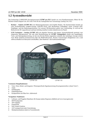 LX 7007 pro IGC V2.02                                                                                November 2009

1.2 Systemübersicht
Das hochwertige VARIO/GPS–Navigationssystem LX7007 pro IGC besteht aus zwei Rundinstrumenten, 80mm für die
Rechner-Einheit (Digital Unit, DU) und 57mm für die Analogeinheit mit Varioanzeige (Analog Unit, AU)

-   Rechner – Einheit (LX7007 DU) mit Bedienungselementen und Graphik–Display. Die Rechnereinheit besteht aus
    einer hochauflösenden Graphik-Anzeige (160x240 Pixel), dem Rechnerkern (embedded), einem 16-Kanal GPS-
    Empfänger, und den Bedienungselementen. Ein externer SD-Kartenleser gehört zum Lieferumfang. Er wird auf der
    Rückseite der DU angeschlossen und kann beliebig installiert werden (idealerweise im Panel)
-   LCD Variometer - Anzeige (LX7007 AU) mit digitalen Sensoren und eigener Auswerteelektronik gesteuert vom
    integrierten Mikroprozessor. Die sehr hohe Rechenleistung der LX7007 Analogeinheit erlaubt eine ausgeklügelte
    Vario- und Fahrtsignalauswertung, mit der eine für den Piloten angenehme (schnelle aber laufruhige) Anzeige erreicht
    wird. Beide Einheiten kommunizieren über das RS485-Bussystem. Weitere Varioanzeigen (Doppelsitzer usw.) sind
    selbstverständlich am Bussystem anschließbar, ohne Hardware- oder Kabelsatzänderungen.




                                  LX7007 DU                                LX7007 AU

Variometer Hauptfunktionen:
•   Vario, Netto, Relativ und Integrator. Pilotenspezifische Signalauswertung frei programmierbar („Smart Vario“)
•   Audio
•   Sollfahrtgeber
•   Endanflugrechner
•   Kompensation mit Düse bzw. elektronisch

Navigations- Funktionen:
•    Luftraum- und Flugplatz-Datenbasis für Europa (andere Regionen erhältlich auf www.lxnavigation.de)
•    600 Wendepunkte
•    100 Aufgaben
•    Flugstatistik
•    Near Airport Funktion
•    AAT (assigned area task) Unterstützung
•    Multipilotenfunktion (ideal im Vereinsbetrieb)



                                                        Seite 8
 