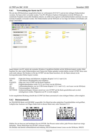 LX 7007 pro IGC V2.02                                                                               November 2009

5.4.1      Verwendung der Karte im PC
Die mit dem SD-Kartenleser ausgelieferte Karte ist vorformatiert (FAT16!!!) und mit der richtigen Ordnerstruktur
versehen. Sie kann sofort verwendet werden. Vom PC (Windows Explorer/Arbeitsplatz) wird die SD-Karte als
zusätzliche Festplatte (removable Harddisk) erkannt, sie erhält einen eigenen Laufwerksbuchstaben und kann wie eine
normale Festplatte verwendet werden. Die Ordnerstruktur auf der SD-Karte ist wie folgt: Im Ordner LX befinden sich
einige Unterordner:




Daten können vom PC mittels der normalen Windows Copy&Paste Befehle auf die SD-Karte kopiert werden. Bitte
beachten Sie, dass weder Ordnerstruktur noch Namen der Ordner geändert werden dürfen, da das LX7007 diese sonst
nicht mehr erkennt. Die Struktur ist für das LX7007 mit den Daten korreliert, d.h. die Daten müssen in die
korrespondierenden Ordner kopiert werden.

FLINFO       Flight Info Daten und deklarierte Aufgaben (Kapitel 3.4.5.5.3 und 4.2.4)
TPS          *.da4 Dateien (Wendepunkte und Aufgaben)
FLIGHTS      Flüge (nur vom LX7007 auf die Karte möglich)
APT          Flugplatzdatenbanken (siehe 5.4.2), nur Lesen von der SD-Karte
AS           Luftraumdatenbanken, nur im CUB-Format (Kapitel 3.3.2.1 und 5.4.2) , nur Lesen von der SD-Karte
FWUD         Firmwareupdates. Nicht aktiv.
SETTINGS     Geräteeinstellungen. Können zurzeit nur vom LX7007 auf die Karte geschrieben und von dort
             zurückgelesen werden. Präparation am PC ist nicht möglich.

In der umgekehrten Richtung schreibt das LX7007 die Daten automatisch in den richtigen Ordner, sofern möglich.

5.4.2   Datenaustausch
Im TRANSFER Menü wird SD/MMC ausgewählt. Ein Menü fast allen möglichen Transferbefehlen wird geöffnet.
Lediglich das Auslesen von Flügen findet nicht in diesem Menü statt, siehe Abschnitt 5.5.3.




Wählen Sie ein Item aus und bestätigen Sie mit ENTER. Der Prozess startet sofort, jeder Prozess dauert nur einige
Sekunden. Dieses Menü kann nur mit ESC verlassen werden.
Die Befehle sind absolut selbsterklärend und eindeutig. READ bedeutet immer Lesen von der SD-Karte, WRITE

                                                       Seite 98
 