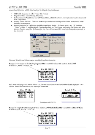 LX 7007 pro IGC V2.02                                                                             November 2009
entsprechend Schreiben auf SD. Bitte beachten Sie folgende Einschränkungen:

   •   TP&TASK Daten nur im *.da4 Format (LX Format)
   •   Flight Info Daten nur im *.hdr (LX Format)
   •   Luftraumdaten im *.cub format (nur LX Originaldaten, erhältlich auf www.lxnavigation.de, SeeYou Daten sind
       nicht kompatibel)
   •   Settings können nur vom LX7007 auf die Karte geschrieben und zurückgelesen werden. Vorbereitung am PC
       ist derzeit nicht möglich
   •   Flugplatzdaten im *.LXA Format. Dieses Format erhalten Sie aus LXe, indem Sie in LXe “File” und dann
       “Export” wählen. Es wird die aktuelle Flugplatzdatenbank im *.lxa-Format geschrieben. Sie können, wie beim
       direkten Transfer auch, über die Staatenliste eine Auswahl erzeugen (Hell hinterlegte Staaten kommen nicht in
       die Auswahl)




Hier zwei Beispiele zur Erläuterung der grundsätzlichen Funktionsweise

Beispiel 1: Gewünscht ist die Übertragung einer TP&Task-Datei von der SD-Karte in das LX7007
Wählen Sie: „READ TP´s from SD“




Nach der Bestätigung dieses Befehls mit ENTER, erhalten Sie eine Übersicht aller im Ordner TPS abgelegten *.da4-
Dateien. Suchen Sie sich eine aus und bestätigen mit ENTER.




                                              Bestätigung mit ENTER


Beispiel 2: Umgekehrte Richtung. Schreiben der im LX7007 befindlichen TP&TASK-Datei auf die SD-Karte
Wählen Sie jetzt: „WRITE TP´s to SD“




                                                      Seite 99
 