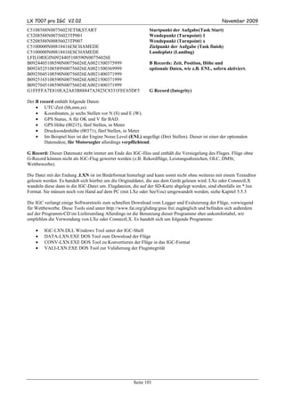 LX 7007 pro IGC V2.02                                                                              November 2009
C5108588N00756023ETSKSTART                                    Startpunkt der Aufgabe(Task Start)
C5208588N00756023TP001                                        Wendepunkt (Turnpoint) 1
C5208588N00856023TP007                                        Wendepunkt (Turnpoint) x
C5100000N00818416ESCHAMEDE                                    Zielpunkt der Aufgabe (Task finish)
C5100000N00818416ESCHAMEDE                                    Landeplatz (Landing)
LFILORIGIN0924405108590N00756026E
B0924405108590N00756026EA0021500375999                        B Records: Zeit, Position, Höhe und
B0924525108589N00756026EA0021500369999                        optionale Daten, wie z.B. ENL, sofern aktiviert.
B0925045108590N00756026EA0021400371999
B0925165108590N00756026EA0021500371999
B0927045108590N00756024EA0021400371999
G1FFFFA7E810EA2A83B88847A3825C8331FEC65DF5                    G Record (Integrity)

Der B record enthält folgende Daten:
    • UTC-Zeit (hh,mm,ss)
    • Koordinaten, je sechs Stellen vor N (S) und E (W).
    • GPS Status, A für OK und V für BAD.
    • GPS Höhe (00215), fünf Stellen, in Meter
    • Drucksondenhöhe (00371), fünf Stellen, in Meter
    • Im Beispiel hier ist der Engine Noise Level (ENL) angefügt (Drei Stellen). Dieser ist einer der optionalen
        Datensätze, für Motorsegler allerdings verpflichtend.

G Record: Dieser Datensatz steht immer am Ende des IGC-files und enthält die Versiegelung des Fluges. Flüge ohne
G-Record können nicht als IGC-Flug gewertet werden (z.B. Rekordflüge, Leistungsabzeichen, OLC, DMSt,
Wettbewerbe).

Die Datei mit der Endung .LXN ist im Binärformat hinterlegt und kann somit nicht ohne weiteres mit einem Texteditor
gelesen werden. Es handelt sich hierbei um die Originaldatei, die aus dem Gerät gelesen wird. LXe oder ConnectLX
wandeln diese dann in die IGC-Datei um. Flugdateien, die auf der SD-Karte abgelegt werden, sind ebenfalls im *.lxn
Format. Sie müssen noch von Hand auf dem PC (mit LXe oder SeeYou) umgewandelt werden, siehe Kapitel 5.5.3

Die IGC verlangt einige Softwaretools zum schnellen Download vom Logger und Evaluierung der Flüge, vorwiegend
für Wettbewerbe. Diese Tools sind unter http://www.fai.org/gliding/gnss frei zugänglich und befinden sich außerdem
auf der Programm-CD im Lieferumfang Allerdings ist die Benutzung dieser Programme eher unkomfortabel, wir
empfehlen die Verwendung von LXe oder ConnectLX. Es handelt sich um folgende Programme:

    •   IGC-LXN.DLL Windows Tool unter der IGC-Shell
    •   DATA-LXN.EXE DOS Tool zum Download der Flüge
    •   CONV-LXN.EXE DOS Tool zu Konvertieren der Flüge in das IGC-Format
    •   VALI-LXN.EXE DOS Tool zur Validierung der Flugintegrität




                                                      Seite 101
 