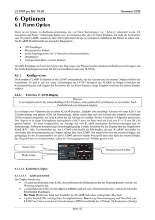 LX 7007 pro IGC V2.02                                                                             November 2009


6 Optionen
6.1 Flarm Option
Flarm ist ein System zur Kollisionsvermeidung, das von Flarm Technologies e.V. / Schweiz entwickelt wurde. LX
Navigation und Flarm Technologies haben eine Vereinbarung über die LX-Flarm Produkte, die nicht als Konkurrenz
zum Original FLARM, sondern als sinnvolle Ergänzungen für die verschiedenen Bedürfnisse der Piloten zu sehen sind.
Ein FLARM-Modul besteht aus folgenden Baugruppen.

    •     GPS Empfänger
    •     Microcontroller Einheit
    •     Sende/Empfangseinheit im HF-Bereich (zur Kommunikation)
    •     Drucksensor
    •     Anzeigeeinheit (hier: externes Display)

Der GPS-Empfänger definiert die Position des Flugzeuges, der Microcontroller errechnet die Kollisionsvorhersagen und
das Sende/Empfangsboard sorgt für die Kommunikation unter den FLARMs.

6.1.1      Konfiguration
Die komplette FLARM-Elektronik ist im LX7007 untergebracht, nur die Antenne und das externe Display sind hier die
Ausnahmen. Es gibt so gut wie keine Einstellungen am LX7007 bezüglich des FLARM zu tätigen (Einstellen der
Kontinentalfrequenz und Eingabe des Passwortes für das Flarm-Update), einige Eingaben sind über das externe Display
möglich.

6.1.1.1    Externes FLARM-Display
                                                        Hinweis
   Es ist möglich anstelle der standardmäßigen LED-Displays, auch graphische Flarmdisplays zu verwenden. Auch
                                        Parallelbetrieb von beiden ist möglich.

Es existieren zwei Versionen des externen FLARM-Displays: Zunächst eine einfarbige Variante mit roten LED´s zur
Verkehrsanzeige und grünen LEDs zur Statusanzeige. Später wurde dann auf eine Variante mit komplett zweifarbigen
LEDs (rot/grün) umgestellt, um mehr Klarheit bei der Anzeige zu schaffen. Beiden Varianten ist folgendes gemeinsam:
Das Display ist in einem Flachgehäuse untergebracht (50x25 mm), im Panel muß ein Loch von 15 x 13 mm (H x B)
gesetzt werden. Es dient hauptsächlich zur Anzeige der vom FLARM errechneten Kollisionswarnungen und als
Statusanzeige. Außerdem können einige Einstellungen getätigt werden. Schließen Sie das Display über das mitgelieferte
Kabel (RJ6 – RJ6, Telefonstecker) an. Am LX7007 wird hierfür die RJ6-Buchse, die mit “FLARM” beschriftet ist,
verwendet. Die Stromversorgung des Displays erfolgt über das LX7007. Mit ausgeliefert wird ein externes Display, das
geringfügig für die Zusammenarbeit mit dem LX7007 optimiert wurde. Prinzipiell kann aber auch das externe Display
des Original Flarm verwendet werden, sofern die Übertragungsrate auf 19200bps gesetzt wird.


        Status LEDs
                                                                                    Warning/Nearest LEDs

        Mode Taster




6.1.1.1.1 Einfarbiges Display

6.1.1.1.1.1   LEDs und Betrieb
Das Display besteht aus:
     • 10 radial positionierten roten LEDs, diese definieren die Richtung aus der das Flugzeug kommt, welches die
         Warnung ausgelöst hat.
     • 2 zusätzliche rote LEDs, die mit above und below markiert sind, informieren über die vertikale Position des
         betreffenden Flugzeuges.
     • Der Mode Drucktaster dient zum Einstellen des FLARM, mehr dazu im folgenden Abschnitt
     • 4 grüne Status-LEDs, mit folgenden Anzeigefunktionen: Power zeigt Stromversorgung und Datenfluß vom
         LX7007 an (blinkt, wenn keine Daten kommen), GPS Status (blinkt bei GPS bad), Tx Sendestatus (blinkt je

                                                     Seite 102
 