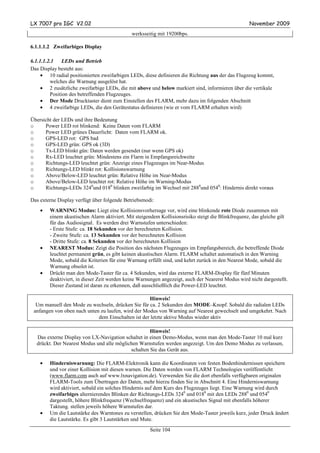 LX 7007 pro IGC V2.02                                                                              November 2009
                                             werksseitig mit 19200bps.

6.1.1.1.2 Zweifarbiges Display

6.1.1.1.2.1    LEDs und Betrieb
Das Display besteht aus:
     • 10 radial positionierten zweifarbigen LEDs, diese definieren die Richtung aus der das Flugzeug kommt,
         welches die Warnung ausgelöst hat.
     • 2 zusätzliche zweifarbige LEDs, die mit above und below markiert sind, informieren über die vertikale
         Position des betreffenden Flugzeuges.
     • Der Mode Drucktaster dient zum Einstellen des FLARM, mehr dazu im folgenden Abschnitt
     • 4 zweifarbige LEDs, die den Gerätestatus definieren (wie er vom FLARM erhalten wird)

Übersicht der LEDs und ihre Bedeutung
o     Power LED rot blinkend: Keine Daten vom FLARM
o     Power LED grünes Dauerlicht: Daten vom FLARM ok.
o     GPS-LED rot: GPS bad
o     GPS-LED grün: GPS ok (3D)
o     Tx-LED blinkt gün: Daten werden gesendet (nur wenn GPS ok)
o     Rx-LED leuchtet grün: Mindestens ein Flarm in Empfangsreichweite
o     Richtungs-LED leuchtet grün: Anzeige eines Flugzeuges im Near-Modus
o     Richtungs-LED blinkt rot: Kollisionswarnung
o     Above/Below-LED leuchtet grün: Relative Höhe im Near-Modus
o     Above/Below-LED leuchtet rot: Relative Höhe im Warning-Modus
o     Richtungs-LEDs 3240und 0180 blinken zweifarbig im Wechsel mit 2880und 0540: Hindernis direkt voraus

Das externe Display verfügt über folgende Betriebsmodi:
    •   WARNING Modus: Liegt eine Kollisionsvorhersage vor, wird eine blinkende rote Diode zusammen mit
        einem akustischen Alarm aktiviert. Mit steigendem Kollisionsrisiko steigt die Blinkfrequenz, das gleiche gilt
        für das Audiosignal. Es werden drei Warnstufen unterschieden:
        - Erste Stufe: ca. 18 Sekunden vor der berechneten Kollision.
        - Zweite Stufe: ca. 13 Sekunden vor der berechneten Kollision
        - Dritte Stufe: ca. 8 Sekunden vor der berechneten Kollision
    •   NEAREST Modus: Zeigt die Position des nächsten Flugzeuges im Empfangsbereich, die betreffende Diode
        leuchtet permanent grün, es gibt keinen akustischen Alarm. FLARM schaltet automatisch in den Warning
        Mode, sobald die Kriterien für eine Warnung erfüllt sind, und kehrt zurück in den Nearest Mode, sobald die
        Warnung obsolet ist.
    •   Drückt man den Mode-Taster für ca. 4 Sekunden, wird das externe FLARM-Display für fünf Minuten
        deaktiviert, in dieser Zeit werden keine Warnungen angezeigt, auch der Nearerst Modus wird nicht dargestellt.
        Dieser Zustand ist daran zu erkennen, daß ausschließlich die Power-LED leuchtet.

                                                    Hinweis!
  Um manuell den Mode zu wechseln, drücken Sie für ca. 2 Sekunden den MODE–Knopf. Sobald die radialen LEDs
 anfangen von oben nach unten zu laufen, wird der Modus von Warning auf Nearest gewechselt und umgekehrt. Nach
                             dem Einschalten ist der letzte aktive Modus wieder aktiv

                                                    Hinweis!
  Das externe Display von LX-Navigation schaltet in einen Demo-Modus, wenn man den Mode-Taster 10 mal kurz
  drückt. Der Nearest Modus und alle möglichen Warnstufen werden angezeigt. Um den Demo Modus zu verlassen,
                                           schalten Sie das Gerät aus.

    •   Hinderniswarnung: Die FLARM-Elektronik kann die Koordinaten von festen Bodenhindernissen speichern
        und vor einer Kollision mit diesen warnen. Die Daten werden von FLARM Technologies veröffentlicht
        (www.flarm.com auch auf www.lxnavigation.de). Verwenden Sie die dort ebenfalls verfügbaren originalen
        FLARM-Tools zum Übertragen der Daten, mehr hierzu finden Sie in Abschnitt 4. Eine Hinderniswarnung
        wird aktiviert, sobald ein solches Hindernis auf dem Kurs des Flugzeuges liegt. Eine Warnung wird durch
        zweifarbiges alternierendes Blinken der Richtungs-LEDs 3240 und 0180 mit den LEDs 2880 und 0540
        dargestellt, höhere Blinkfrequenz (Wechselfrequenz) und ein akustisches Signal mit ebenfalls höherer
        Taktung. stellen jeweils höhere Warnstufen dar.
    •   Um die Lautstärke des Warntones zu verstellen, drücken Sie den Mode-Taster jeweils kurz, jeder Druck ändert
        die Lautstärke. Es gibt 3 Lautstärken und Mute.
                                                     Seite 104
 