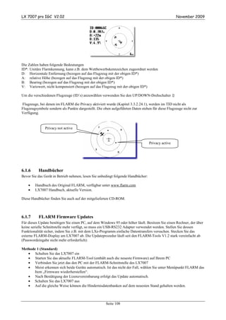 LX 7007 pro IGC V2.02                                                                              November 2009




Die Zahlen haben folgende Bedeutungen
ID*: Unitäre Flarmkennung, kann z.B. dem Wettbewerbskennzeichen zugeordnet werden
D: Horizontale Entfernung (bezogen auf das Flugzeug mit der obigen ID*)
A: relative Höhe (bezogen auf das Flugzeug mit der obigen ID*)
B: Bearing (bezogen auf das Flugzeug mit der obigen ID*)
V: Variowert, nicht kompensiert (bezogen auf das Flugzeug mit der obigen ID*)

Um die verschiedenen Flugzeuge (ID´s) anzuwählen verwenden Sie den UP/DOWN-Drehschalter

Flugzeuge, bei denen im FLARM die Privacy aktiviert wurde (Kapitel 3.3.2.24.1), werden im TID nicht als
Flugzeugsymbole sondern als Punkte dargestellt. Die oben aufgeführten Daten stehen für diese Flugzeuge nicht zur
Verfügung.



               Privacy not active


                                                                                  Privacy active




6.1.6     Handbücher
Bevor Sie das Gerät in Betrieb nehmen, lesen Sie unbedingt folgende Handbücher:

    •   Handbuch des Original FLARM, verfügbar unter www.flarm.com
    •   LX7007 Handbuch, aktuelle Version.

Diese Handbücher finden Sie auch auf der mitgelieferten CD-ROM.



6.1.7     FLARM Firmware Updates
Für dieses Update benötigen Sie einen PC, auf dem Windows 95 oder höher läuft. Besitzen Sie einen Rechner, der über
keine serielle Schnittstelle mehr verfügt, so muss ein USB-RS232 Adapter verwendet werden. Stellen Sie dessen
Funktionalität sicher, indem Sie z.B. mit dem LXe-Programm einfache Datentransfers versuchen. Stecken Sie das
externe FLARM-Display am LX7007 ab. Die Updateprozedur läuft seit den FLARM-Tools V1.2 stark vereinfacht ab
(Passwordeingabe nicht mehr erforderlich):

Methode 1 (Standard)
   • Schalten Sie das LX7007 ein
   • Starten Sie das aktuelle FLARM-Tool (enthält auch die neueste Firmware) auf Ihrem PC
   • Verbinden Sie jetzt das den PC mit der FLARM-Schnittstelle des LX7007
   • Meist erkennen sich beide Geräte automatisch. Ist das nicht der Fall, wählen Sie unter Menüpunkt FLARM das
      Item „Firmware wiederherstellen“.
   • Nach Bestätigung der Lizenzvereinbarung erfolgt das Update automatisch.
   • Schalten Sie das LX7007 aus
   • Auf die gleiche Weise können die Hindernisdatenbanken auf dem neuesten Stand gehalten werden.



                                                     Seite 108
 