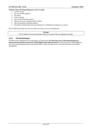 LX 7007 pro IGC V2.02                                                                         November 2009
Methode 2 (bei z.B. fehlgeschlagenem ersten Versuch)
   • LX7007 starten
   • Passwort 41000 eingeben
   • PC starten
   • beide verbinden
   • jetzt erst die Flarmtools starten
   • Option "Firmware wiederherstellen" wählen
   • diese Reihenfolge unbedingt einhalten
   • Hier hilft im Problemfalle auch, das Flarmtool im verbundenen Zustand neu zu starten

Das FLARM Tool finden Sie auf www.flarm.com oder auf www.lxnavigation.de

                                                 Wichtig!
               Die FLARM Firmware kann ablaufen. Dann ist in jedem Falle ein Upgrade notwendig.

6.1.8     Einschränkungen
FLARM ist kein Allheilmittel zur Vermeidung von Kollisionen. Der Pilot darf seine Luftraumbeobachtung in
keinem Fall einschränken und soll FLARM lediglich unterstützend einsetzen. Nicht jeder hat FLARM eingebaut,
eine 100% Funktionsgarantie kann nicht gewährleistet werden und nicht immer wurde die Installation einwandfrei
durchgeführt.




                                                   Seite 109
 